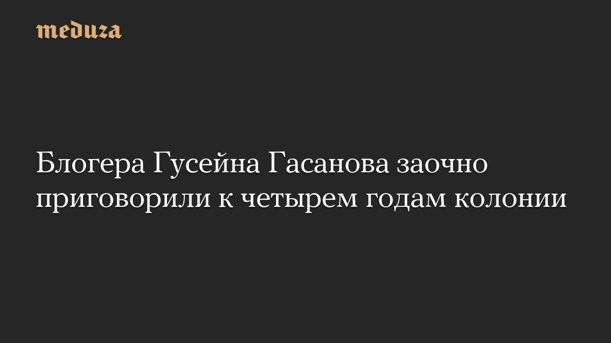 Блогера Гусейна Гасанова заочно приговорили к четырем годам колонии