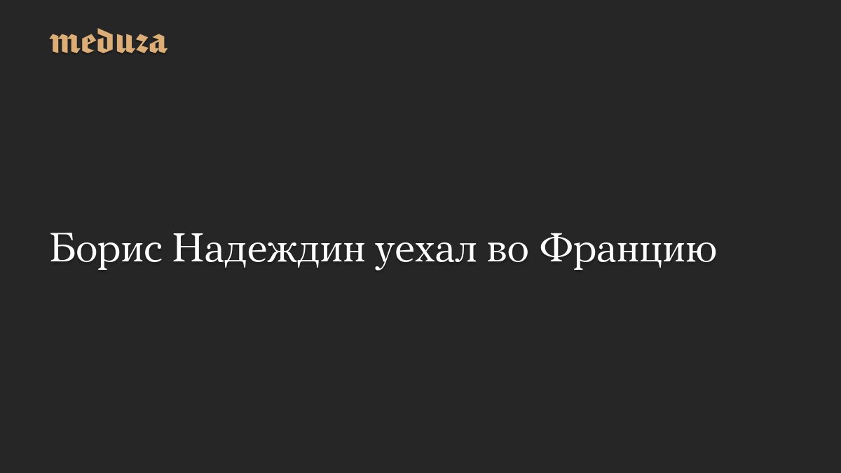 Борис Надеждин уехал из России во Францию